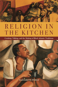 Religion in the Kitchen: Cooking, Talking, and the Making of Black Atlantic Traditions by Elizabeth Pérez